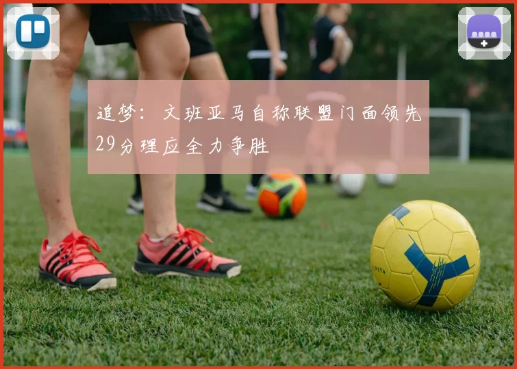 追梦：文班亚马自称联盟门面领先29分理应全力争胜