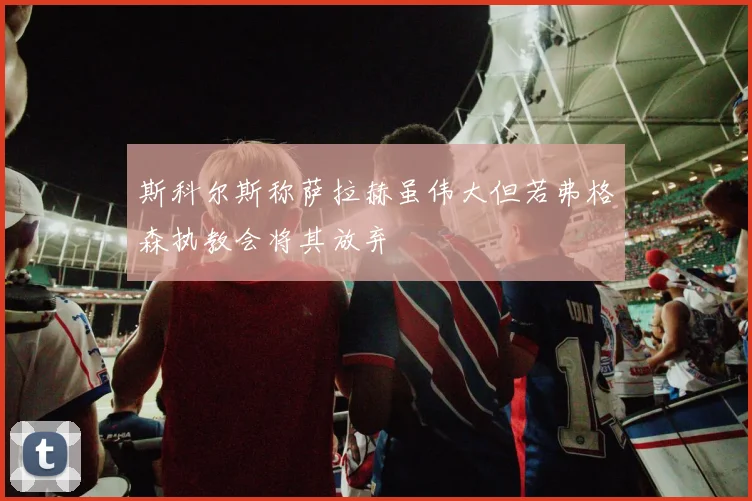 斯科尔斯称萨拉赫虽伟大但若弗格森执教会将其放弃