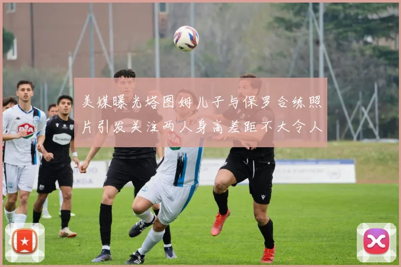 美媒曝光塔图姆儿子与保罗合练照片引发关注两人身高差距不大令人惊讶