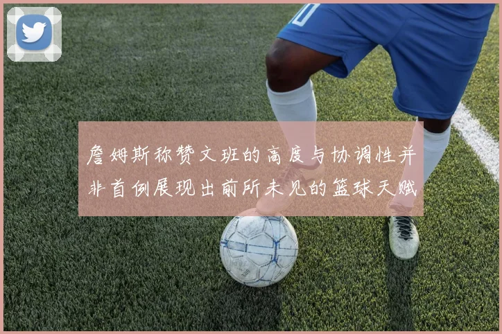 詹姆斯称赞文班的高度与协调性并非首例展现出前所未见的篮球天赋