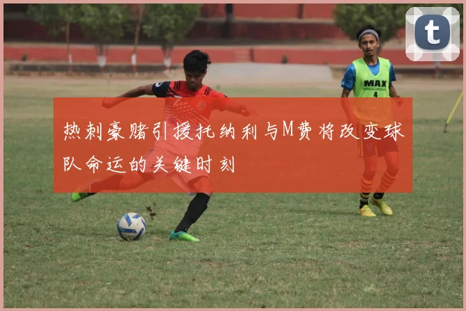 热刺豪赌引援托纳利与M费将改变球队命运的关键时刻