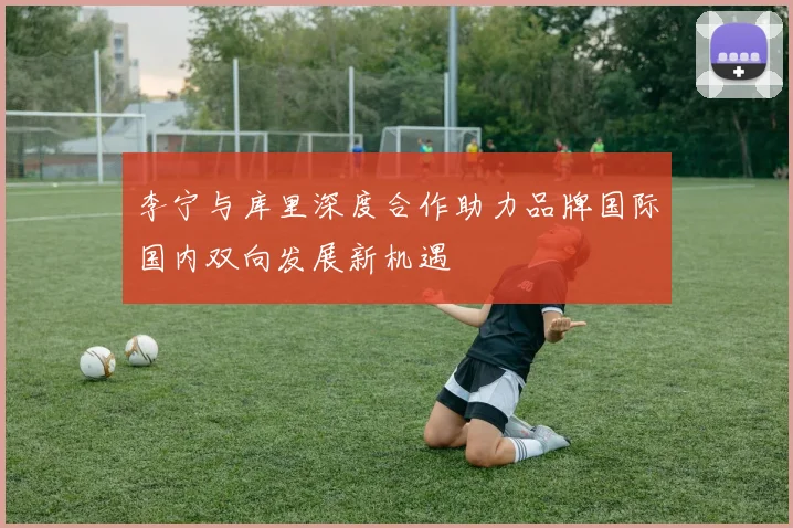 李宁与库里深度合作助力品牌国际国内双向发展新机遇