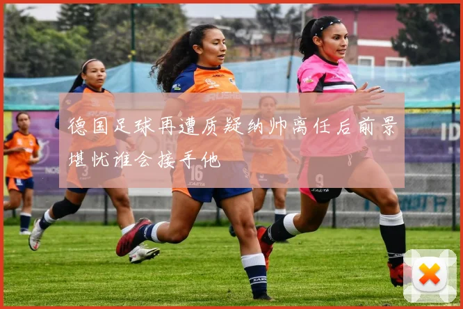 德国足球再遭质疑纳帅离任后前景堪忧谁会接手他