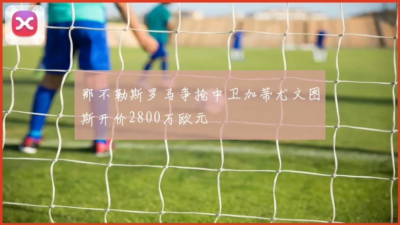 那不勒斯罗马争抢中卫加蒂尤文图斯开价2800万欧元