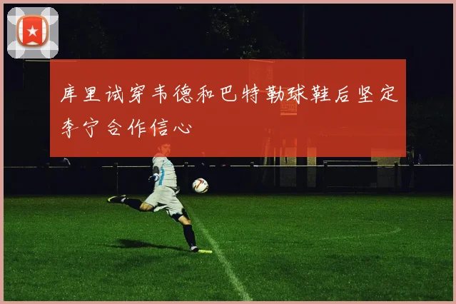 库里试穿韦德和巴特勒球鞋后坚定李宁合作信心