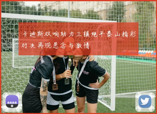 卡迪斯双响助力三镇绝平泰山精彩对决再现悬念与激情