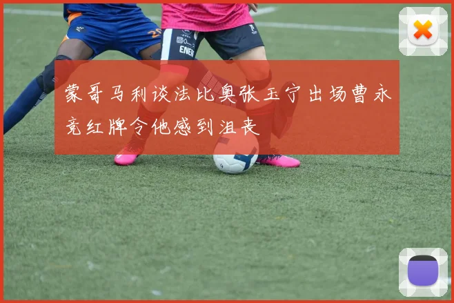 蒙哥马利谈法比奥张玉宁出场曹永竞红牌令他感到沮丧