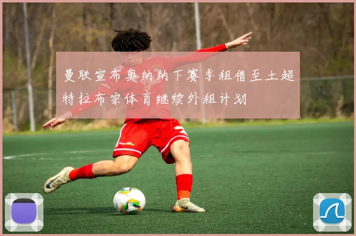 曼联宣布奥纳纳下赛季租借至土超特拉布宗体育继续外租计划