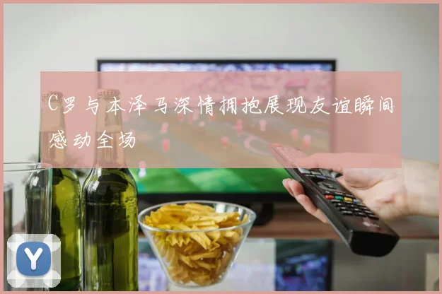C罗与本泽马深情拥抱展现友谊瞬间感动全场