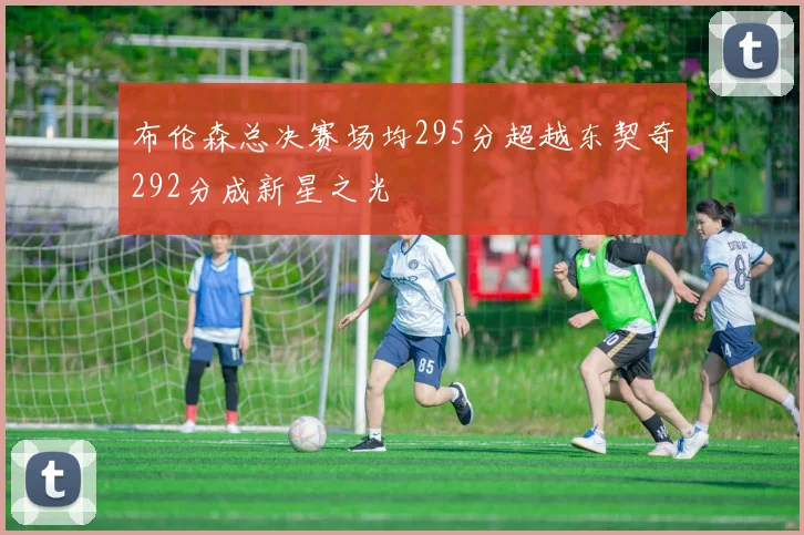 布伦森总决赛场均295分超越东契奇292分成新星之光