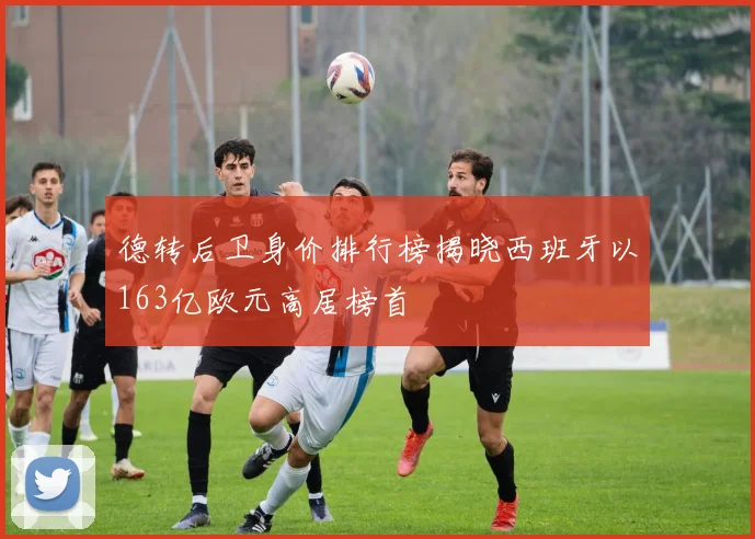 德转后卫身价排行榜揭晓西班牙以163亿欧元高居榜首